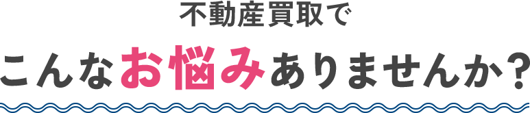 不動産買取でこんなお悩みありませんか？